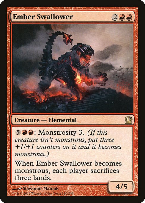 Ember Swallower
Creature — Elemental
{5}{R}{R}: Monstrosity 3. (If this creature isn't monstrous, put three +1/+1 counters on it and it becomes monstrous.)
When this creature becomes monstrous, each player sacrifices three lands of their choice.
4/5