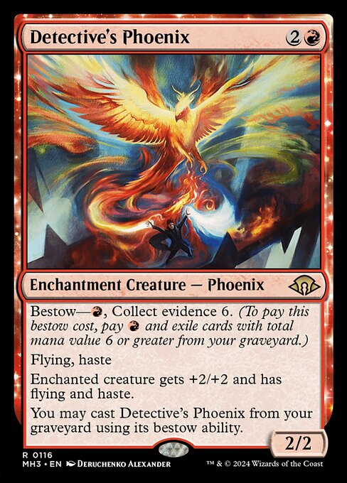 Detective's Phoenix
Enchantment Creature — Phoenix
Bestow—{R}, Collect evidence 6. (To pay this bestow cost, pay {R} and exile cards with total mana value 6 or greater from your graveyard.)
Flying, haste
Enchanted creature gets +2/+2 and has flying and haste.
You may cast this card from your graveyard using its bestow ability.
2/2