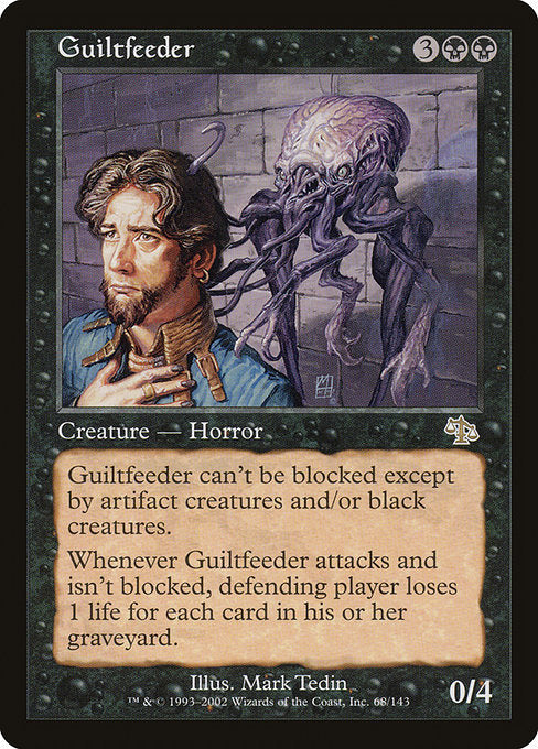 Guiltfeeder
Creature — Horror
Fear (This creature can't be blocked except by artifact creatures and/or black creatures.)
Whenever this creature attacks and isn't blocked, defending player loses 1 life for each card in their graveyard.
0/4