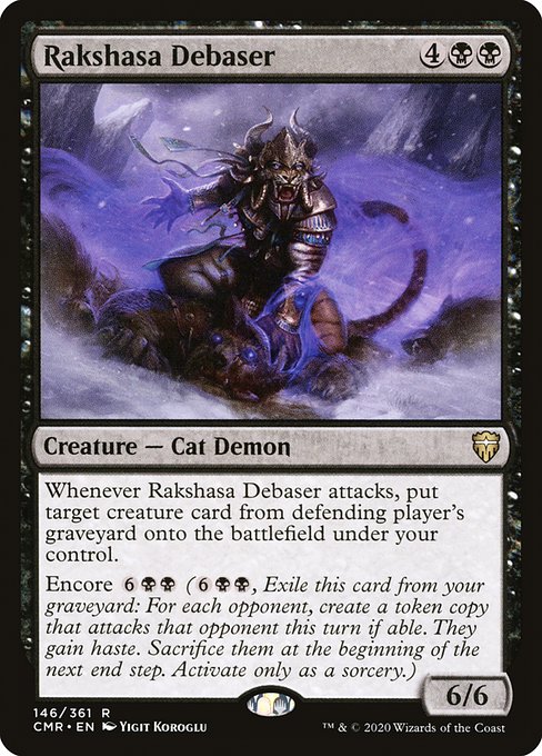 Rakshasa Debaser
Creature — Demon
Whenever this creature attacks, put target creature card from defending player's graveyard onto the battlefield under your control.
Encore {6}{B}{B} ({6}{B}{B}, Exile this card from your graveyard: For each opponent, create a token copy that attacks that opponent this turn if able. They gain haste. Sacrifice them at the beginning of the next end step. Activate only as a sorcery.)
6/6