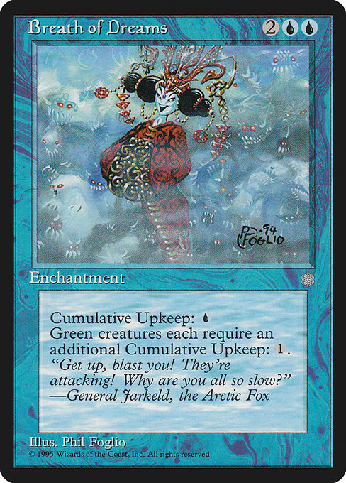 Breath of Dreams
Enchantment
Cumulative upkeep {U} (At the beginning of your upkeep, put an age counter on this permanent, then sacrifice it unless you pay its upkeep cost for each age counter on it.)
Green creatures have "Cumulative upkeep {1}."