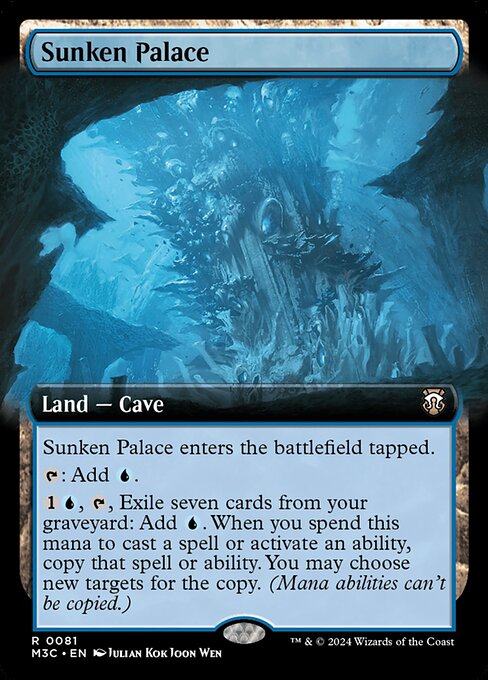 Sunken Palace
Land — Cave
This land enters tapped.
{T}: Add {U}.
{1}{U}, {T}, Exile seven cards from your graveyard: Add {U}. When you spend this mana to cast a spell or activate an ability, copy that spell or ability. You may choose new targets for the copy. (Mana abilities can't be copied.)