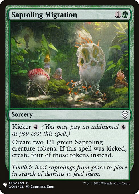 Saproling Migration
Sorcery
Kicker {4} (You may pay an additional {4} as you cast this spell.)
Create two 1/1 green Saproling creature tokens. If this spell was kicked, create four of those tokens instead.