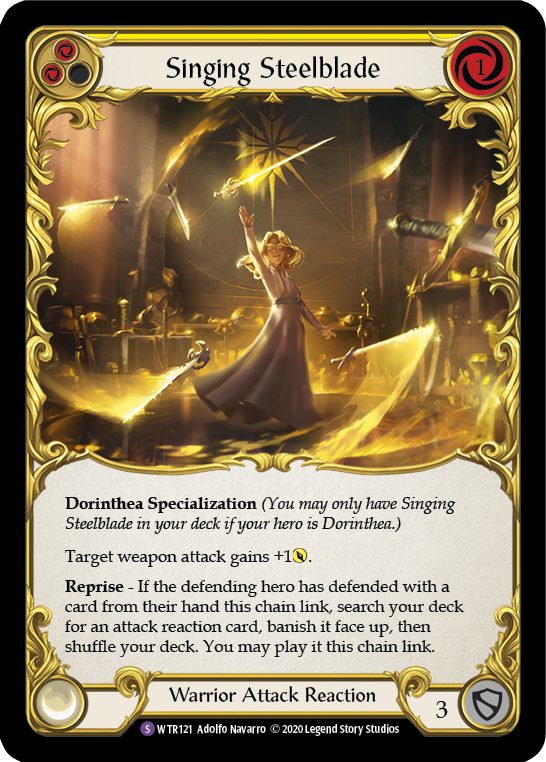 Pitch:
2
Singing Steelblade

Cost:
1

Dorinthea Specialization (You may only have Singing Steelblade in your deck if your hero is Dorinthea.)

Target weapon attack gains +1{p}.

Reprise - If the defending hero has defended with a card from their hand this chain link, search your deck for an attack reaction card, banish it face up, then shuffle your deck. You may play it this chain link.

Warrior Attack Reaction

Defense:
3
