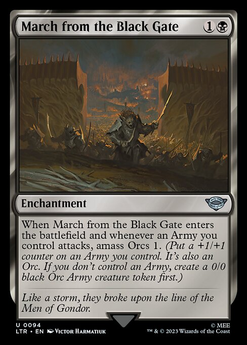March from the Black Gate
Enchantment
When this enchantment enters and whenever an Army you control attacks, amass Orcs 1. (Put a +1/+1 counter on an Army you control. It's also an Orc. If you don't control an Army, create a 0/0 black Orc Army creature token first.)