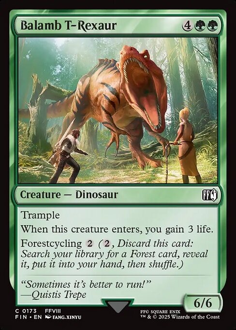 Balamb T-Rexaur
Creature — Dinosaur
Trample
When this creature enters, you gain 3 life.
Forestcycling {2} ({2}, Discard this card: Search your library for a Forest card, reveal it, put it into your hand, then shuffle.)
6/6