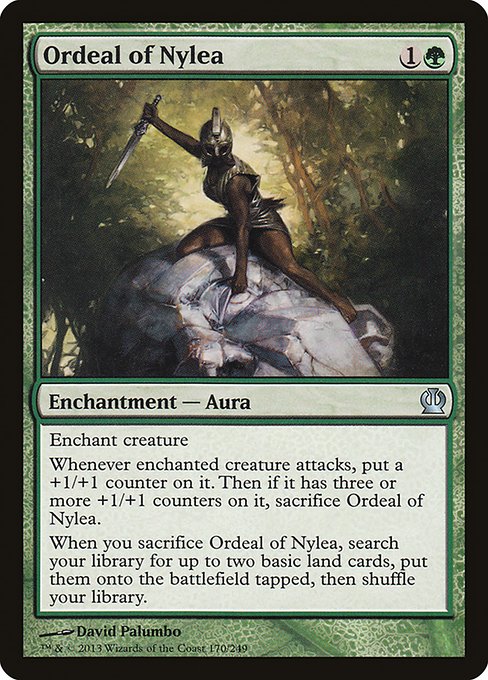Ordeal of Nylea
Enchantment — Aura
Enchant creature
Whenever enchanted creature attacks, put a +1/+1 counter on it. Then if it has three or more +1/+1 counters on it, sacrifice this Aura.
When you sacrifice this Aura, search your library for up to two basic land cards, put them onto the battlefield tapped, then shuffle.
