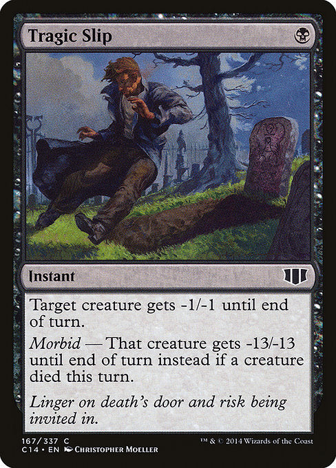 Tragic Slip
Instant
Target creature gets -1/-1 until end of turn.
Morbid — That creature gets -13/-13 until end of turn instead if a creature died this turn.