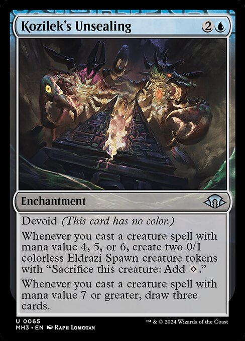 Kozilek's Unsealing
Enchantment
Devoid (This card has no color.)
Whenever you cast a creature spell with mana value 4, 5, or 6, create two 0/1 colorless Eldrazi Spawn creature tokens with "Sacrifice this token: Add {C}."
Whenever you cast a creature spell with mana value 7 or greater, draw three cards.