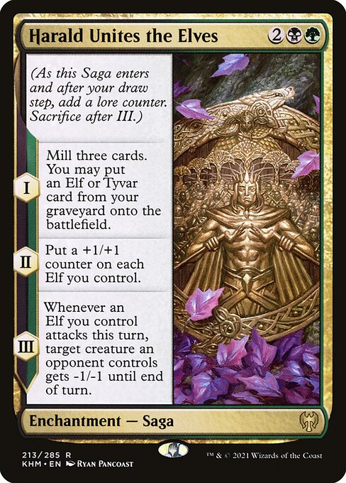 Harald Unites the Elves
Enchantment — Saga
(As this Saga enters and after your draw step, add a lore counter. Sacrifice after III.)
I — Mill three cards. You may put an Elf or Tyvar card from your graveyard onto the battlefield.
II — Put a +1/+1 counter on each Elf you control.
III — Whenever an Elf you control attacks this turn, target creature an opponent controls gets -1/-1 until end of turn.