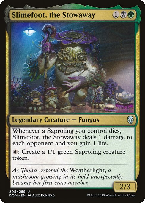 Slimefoot, the Stowaway
Legendary Creature — Fungus
Whenever a Saproling you control dies, Slimefoot deals 1 damage to each opponent and you gain 1 life.
{4}: Create a 1/1 green Saproling creature token.
2/3