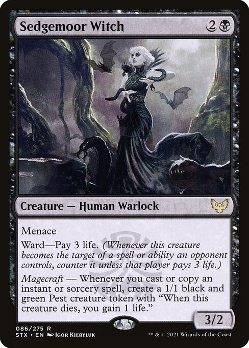 Sedgemoor Witch
Creature — Human Warlock
Menace
Ward—Pay 3 life. (Whenever this creature becomes the target of a spell or ability an opponent controls, counter it unless that player pays 3 life.)
Magecraft — Whenever you cast or copy an instant or sorcery spell, create a 1/1 black and green Pest creature token with "When this token dies, you gain 1 life."
3/2