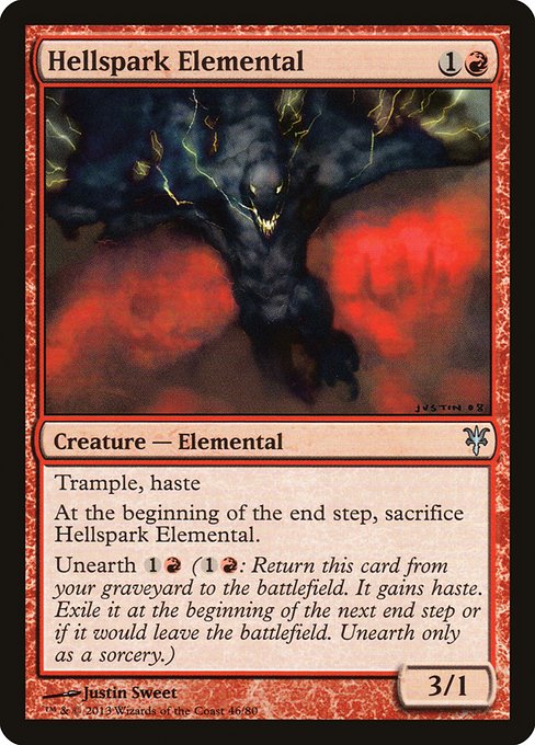 Hellspark Elemental
Creature — Elemental
Trample, haste
At the beginning of the end step, sacrifice this creature.
Unearth {1}{R} ({1}{R}: Return this card from your graveyard to the battlefield. It gains haste. Exile it at the beginning of the next end step or if it would leave the battlefield. Unearth only as a sorcery.)
3/1