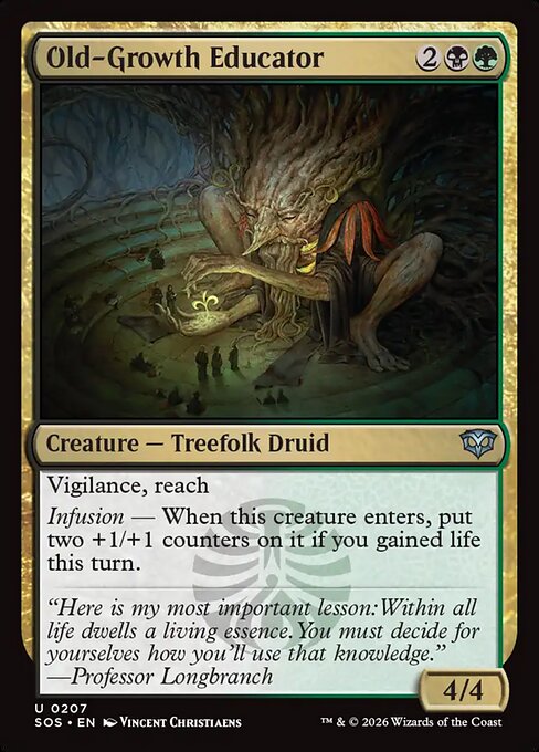 Old-Growth Educator
Creature — Treefolk Druid
Vigilance, reach
Infusion — When this creature enters, put two +1/+1 counters on it if you gained life this turn.
4/4