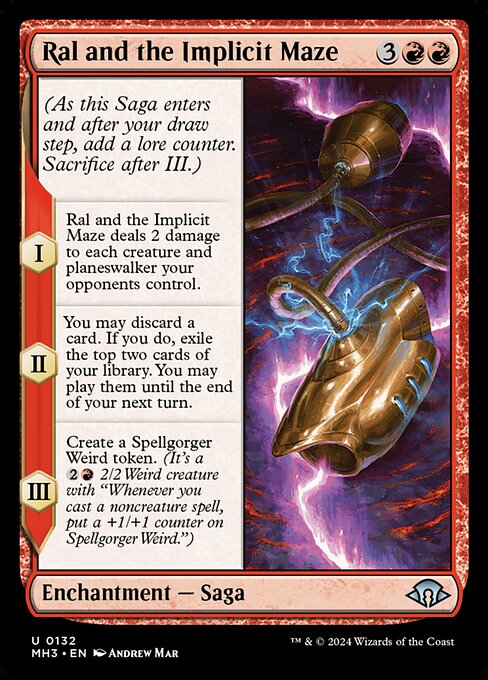 Ral and the Implicit Maze
Enchantment — Saga
(As this Saga enters and after your draw step, add a lore counter. Sacrifice after III.)
I — This Saga deals 2 damage to each creature and planeswalker your opponents control.
II — You may discard a card. If you do, exile the top two cards of your library. You may play them until the end of your next turn.
III — Create a Spellgorger Weird token. (It's a {2}{R} 2/2 Weird creature with "Whenever you cast a noncreature spell, put a +1/+1 counter on Spellgorger Wei