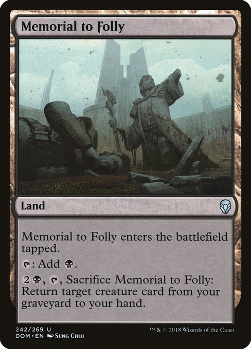 Memorial to Folly
Land
This land enters tapped.
{T}: Add {B}.
{2}{B}, {T}, Sacrifice this land: Return target creature card from your graveyard to your hand.