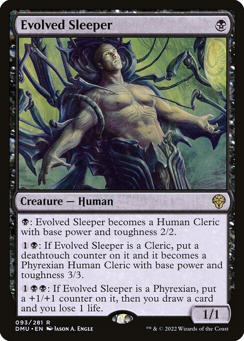 Evolved Sleeper
Creature — Human
{B}: This creature becomes a Human Cleric with base power and toughness 2/2.
{1}{B}: If this creature is a Cleric, put a deathtouch counter on it and it becomes a Phyrexian Human Cleric with base power and toughness 3/3.
{1}{B}{B}: If this creature is a Phyrexian, put a +1/+1 counter on it, then you draw a card and you lose 1 life.
1/1
