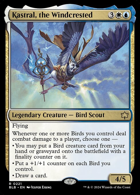 Kastral, the Windcrested
Legendary Creature — Bird Scout
Flying
Whenever one or more Birds you control deal combat damage to a player, choose one —
• You may put a Bird creature card from your hand or graveyard onto the battlefield with a finality counter on it.
• Put a +1/+1 counter on each Bird you control.
• Draw a card.
4/5