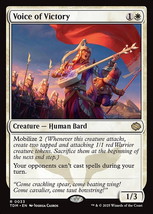 Voice of Victory
Creature — Human Bard
Mobilize 2 (Whenever this creature attacks, create two tapped and attacking 1/1 red Warrior creature tokens. Sacrifice them at the beginning of the next end step.)
Your opponents can't cast spells during your turn.
1/3