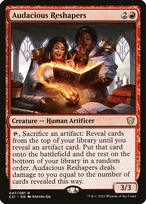 Audacious Reshapers
Creature — Human Artificer
{T}, Sacrifice an artifact: Reveal cards from the top of your library until you reveal an artifact card. Put that card onto the battlefield and the rest on the bottom of your library in a random order. This creature deals damage to you equal to the number of cards revealed this way.
3/3
