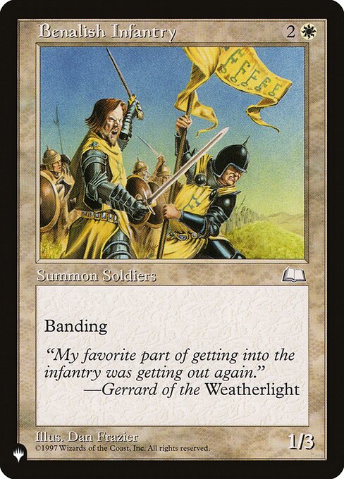 Benalish Infantry
Creature — Human Soldier
Banding (Any creatures with banding, and up to one without, can attack in a band. Bands are blocked as a group. If any creatures with banding you control are blocking or being blocked by a creature, you divide that creature's combat damage, not its controller, among any of the creatures it's being blocked by or is blocking.)
1/3