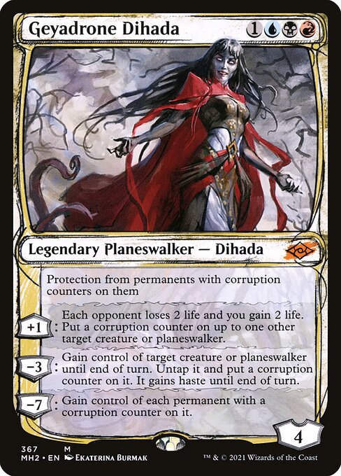 Geyadrone Dihada
Legendary Planeswalker — Dihada
Protection from permanents with corruption counters on them
+1: Each opponent loses 2 life and you gain 2 life. Put a corruption counter on up to one other target creature or planeswalker.
−3: Gain control of target creature or planeswalker until end of turn. Untap it and put a corruption counter on it. It gains haste until end of turn.
−7: Gain control of each permanent with a corruption counter on it.