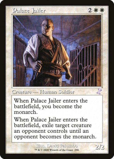 Palace Jailer
Creature — Human Soldier
When this creature enters, you become the monarch.
When this creature enters, exile target creature an opponent controls until an opponent becomes the monarch.
2/2