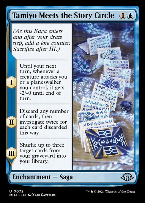 Tamiyo Meets the Story Circle
Enchantment — Saga
(As this Saga enters and after your draw step, add a lore counter. Sacrifice after III.)
I — Until your next turn, whenever a creature attacks you or a planeswalker you control, it gets -2/-0 until end of turn.
II — Discard any number of cards, then investigate twice for each card discarded this way.
III — Shuffle up to three target cards from your graveyard into your library.