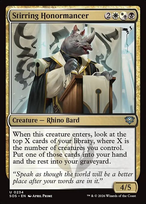 Stirring Honormancer
Creature — Rhino Bard
When this creature enters, look at the top X cards of your library, where X is the number of creatures you control. Put one of those cards into your hand and the rest into your graveyard.
4/5