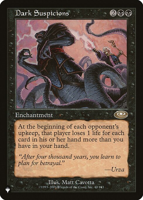 Dark Suspicions
Enchantment
At the beginning of each opponent's upkeep, that player loses X life, where X is the number of cards in that player's hand minus the number of cards in your hand.