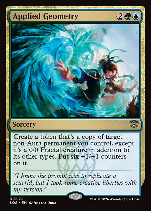 Applied Geometry
Sorcery
Create a token that's a copy of target non-Aura permanent you control, except it's a 0/0 Fractal creature in addition to its other types. Put six +1/+1 counters on it.