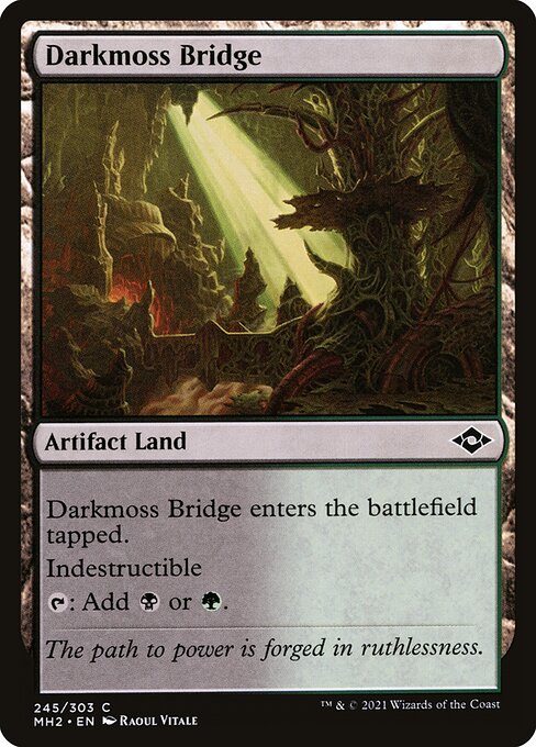Darkmoss Bridge
Artifact Land
This land enters tapped.
Indestructible
{T}: Add {B} or {G}.