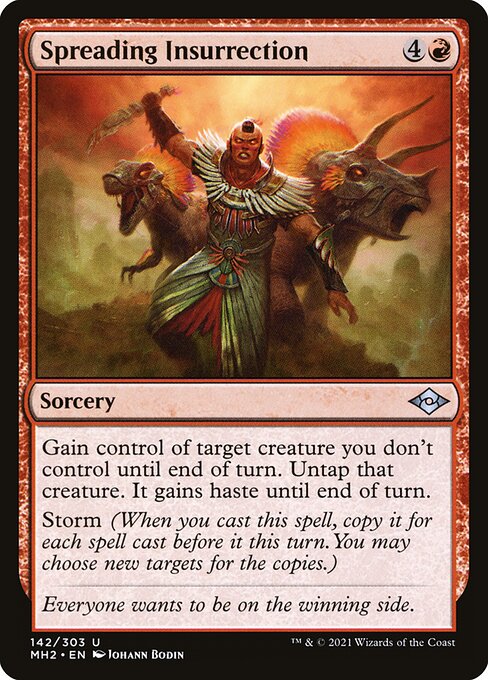 Spreading Insurrection
Sorcery
Gain control of target creature you don't control until end of turn. Untap that creature. It gains haste until end of turn.
Storm (When you cast this spell, copy it for each spell cast before it this turn. You may choose new targets for the copies.)