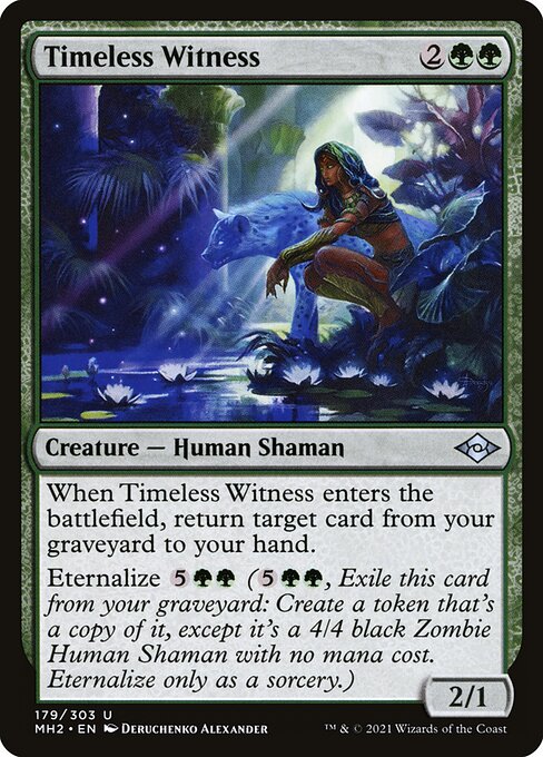 Timeless Witness
Creature — Human Shaman
When this creature enters, return target card from your graveyard to your hand.
Eternalize {5}{G}{G} ({5}{G}{G}, Exile this card from your graveyard: Create a token that's a copy of it, except it's a 4/4 black Zombie Human Shaman with no mana cost. Eternalize only as a sorcery.)
2/1