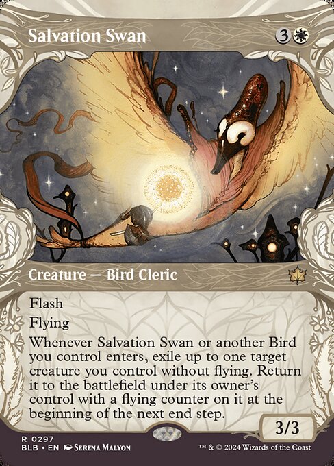 Salvation Swan
Creature — Bird Cleric
Flash
Flying
Whenever this creature or another Bird you control enters, exile up to one target creature you control without flying. Return it to the battlefield under its owner's control with a flying counter on it at the beginning of the next end step.
3/3