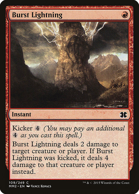 Burst Lightning
Instant
Kicker {4} (You may pay an additional {4} as you cast this spell.)
Burst Lightning deals 2 damage to any target. If this spell was kicked, it deals 4 damage instead.