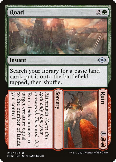 Road // Ruin
Instant // Sorcery
Search your library for a basic land card, put it onto the battlefield tapped, then shuffle.
Aftermath (Cast this spell only from your graveyard. Then exile it.)
Ruin deals damage to target creature equal to the number of lands you control.
