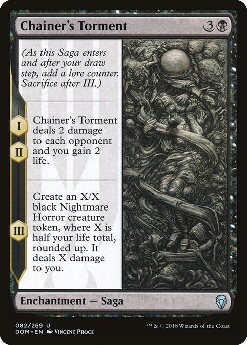Chainer's Torment
Enchantment — Saga
(As this Saga enters and after your draw step, add a lore counter. Sacrifice after III.)
I, II — This Saga deals 2 damage to each opponent and you gain 2 life.
III — Create an X/X black Nightmare Horror creature token, where X is half your life total, rounded up. It deals X damage to you.
