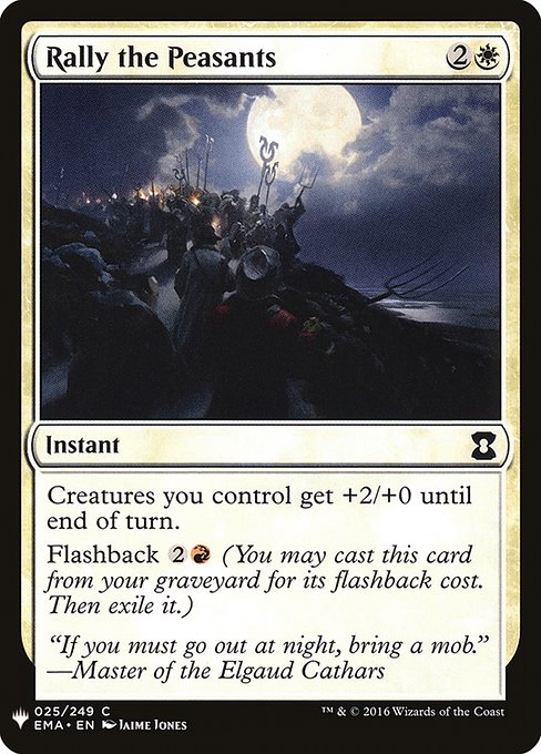 Rally the Peasants
Instant
Creatures you control get +2/+0 until end of turn.
Flashback {2}{R} (You may cast this card from your graveyard for its flashback cost. Then exile it.)