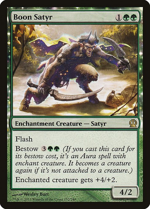 Boon Satyr
Enchantment Creature — Satyr
Flash
Bestow {3}{G}{G} (If you cast this card for its bestow cost, it's an Aura spell with enchant creature. It becomes a creature again if it's not attached.)
Enchanted creature gets +4/+2.
4/2