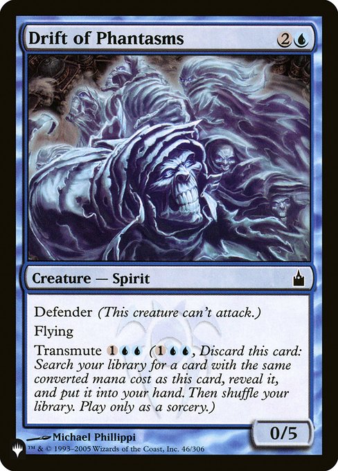 Drift of Phantasms
Creature — Spirit
Defender (This creature can't attack.)
Flying
Transmute {1}{U}{U} ({1}{U}{U}, Discard this card: Search your library for a card with the same mana value as this card, reveal it, put it into your hand, then shuffle. Transmute only as a sorcery.)
0/5