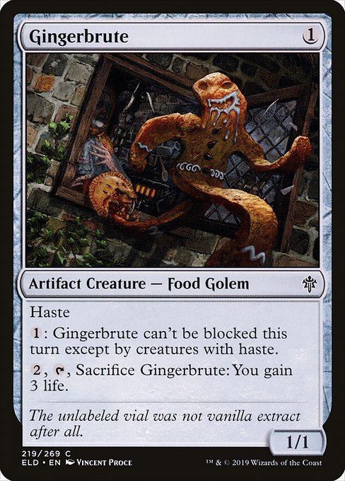 Gingerbrute
Artifact Creature — Food Golem
Haste (This creature can attack and {T} as soon as it comes under your control.)
{1}: This creature can't be blocked this turn except by creatures with haste.
{2}, {T}, Sacrifice this creature: You gain 3 life.
1/1