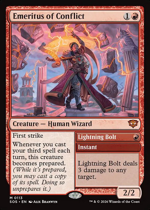 Emeritus of Conflict // Lightning Bolt
Creature — Human Wizard // Instant
First strike
Whenever you cast your third spell each turn, this creature becomes prepared. (While it's prepared, you may cast a copy of its spell. Doing so unprepares it.)
Lightning Bolt deals 3 damage to any target.
2/2