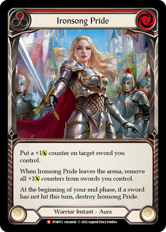 Pitch:
1
Ironsong Pride

Cost:
1

Put a +1{p} counter on target sword you control.

When Ironsong Pride leaves the arena, remove all +1{p} counters from swords you control.

At the beginning of your end phase, if a sword has not hit this turn, destroy Ironsong Pride.

Warrior Instant - Aura