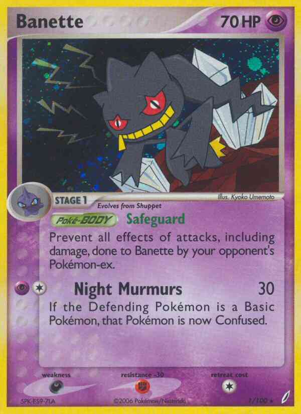 Banette - 2007 (Jeremy Scharff-Kim) 
World Championship Decks 
Product Details
Card Number / Rarity:1/100 / Rare
Card Type / HP / Stage:Psychic / 70 / Stage 1
Card Text:Poké-BODY — Safeguard
Prevent all effects of attacks, including damage, done to Banette by your opponent's Pokémon-ex.
Attack 1:[1P] Night Murmurs (30)
If the Defending Pokémon is a Basic Pokémon, that Pokémon is now Confused.
Weakness / Resistance / Retreat Cost:D / F-30 / 1