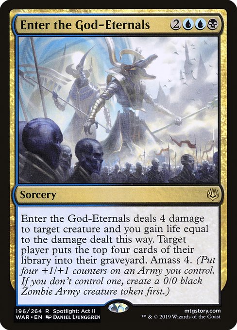 Enter the God-Eternals
Sorcery
Enter the God-Eternals deals 4 damage to target creature and you gain life equal to the damage dealt this way. Target player mills four cards. Amass Zombies 4. (Put four +1/+1 counters on an Army you control. It's also a Zombie. If you don't control an Army, create a 0/0 black Zombie Army creature token first.)