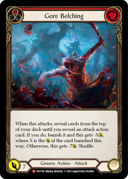 Pitch:
1
Gore Belching

Cost:
0

When this attacks, reveal cards from the top of your deck until you reveal an attack action card. If you do, banish it and this gets -X{p}, where X is the {p} of the card banished this way. Otherwise, this gets -7{p}. Shuffle.

Power:
7
Generic Action - Attack