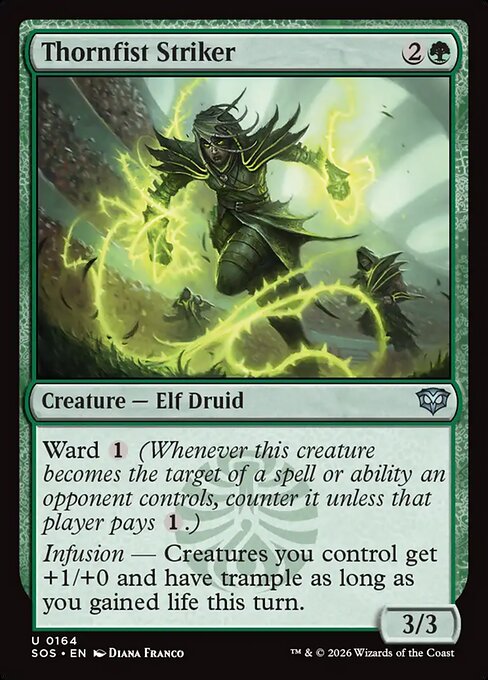 Thornfist Striker
Creature — Elf Druid
Ward {1} (Whenever this creature becomes the target of a spell or ability an opponent controls, counter it unless that player pays {1}.)
Infusion — Creatures you control get +1/+0 and have trample as long as you gained life this turn.
3/3