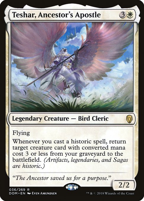 Teshar, Ancestor's Apostle
Legendary Creature — Bird Cleric
Flying
Whenever you cast a historic spell, return target creature card with mana value 3 or less from your graveyard to the battlefield. (Artifacts, legendaries, and Sagas are historic.)
2/2