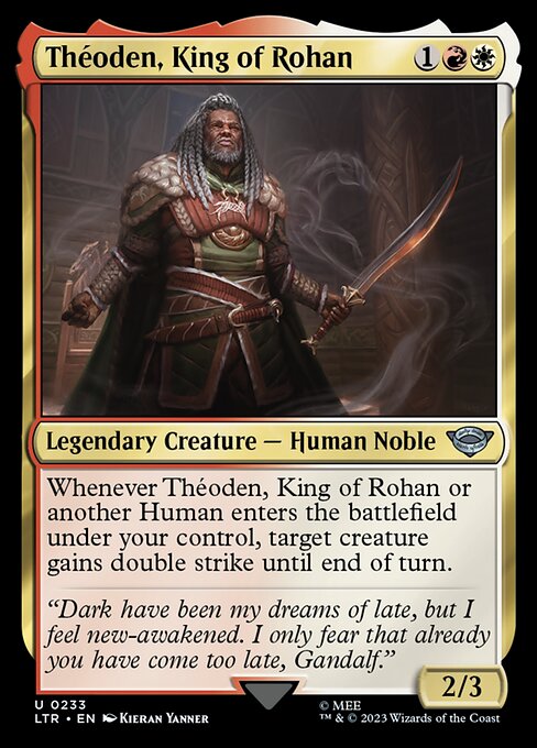 Théoden, King of Rohan
Legendary Creature — Human Noble
Whenever Théoden or another Human you control enters, target creature gains double strike until end of turn.
2/3
